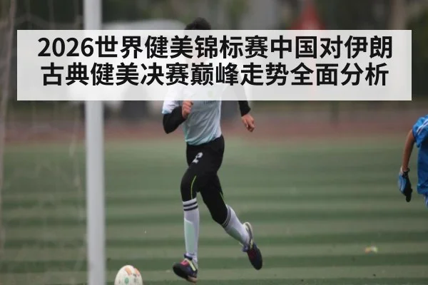 2026世界健美锦标赛中国对伊朗古典健美决赛巅峰走势全面分析