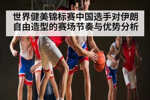 世界健美锦标赛中国选手对伊朗自由造型的赛场节奏与优势分析 - kaiyun